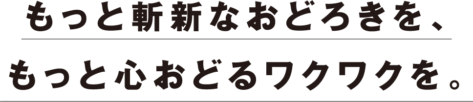 もっと斬新なおどろきを、もっと心おどるワクワクを。