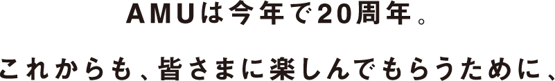 AMUは今年で20周年。これからも、皆さまに楽しんでもらうために、